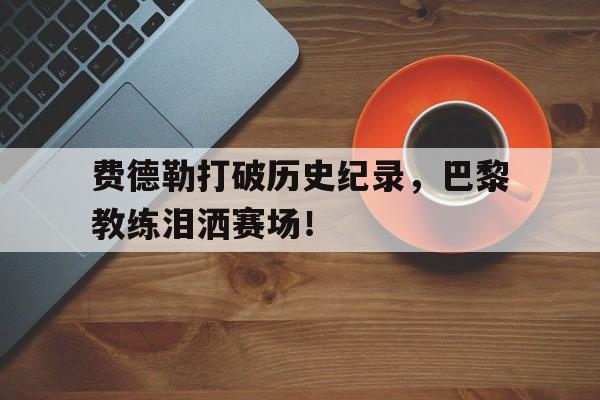 费德勒打破历史纪录，巴黎教练泪洒赛场！